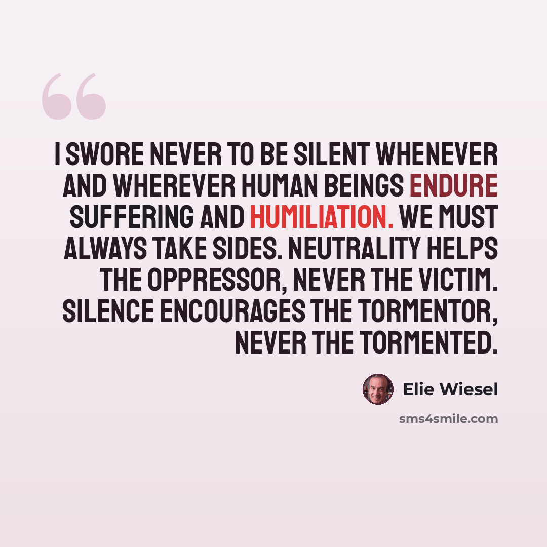 “I swore never to be silent whenever and wherever human beings endure suffering and humiliation. We must always take sides. Neutrality helps the oppressor, never the victim. Silence encourages the tormentor, never the tormented.” quote by Elie Wiesel
