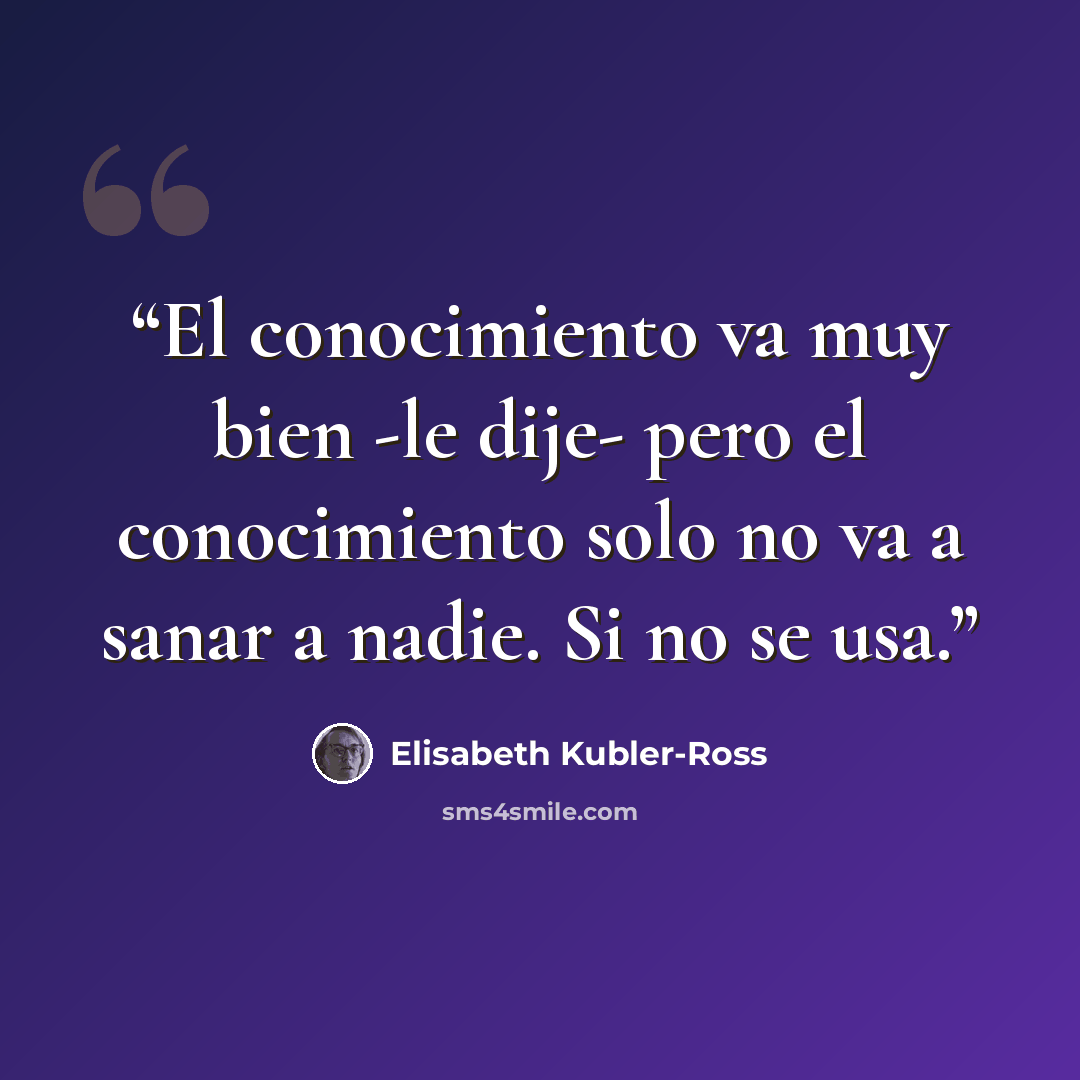 “El conocimiento va muy bien -le dije- pero el conocimiento solo no va a sanar a nadie. Si no se usa.” quote by Elisabeth Kübler-Ross