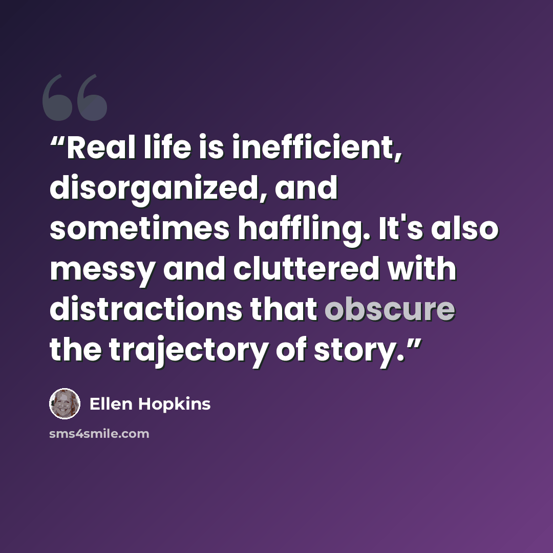 “Real life is inefficient, disorganized, and sometimes haffling. It's also messy and cluttered with distractions that obscure the trajectory of story.” quote by Ellen Hopkins