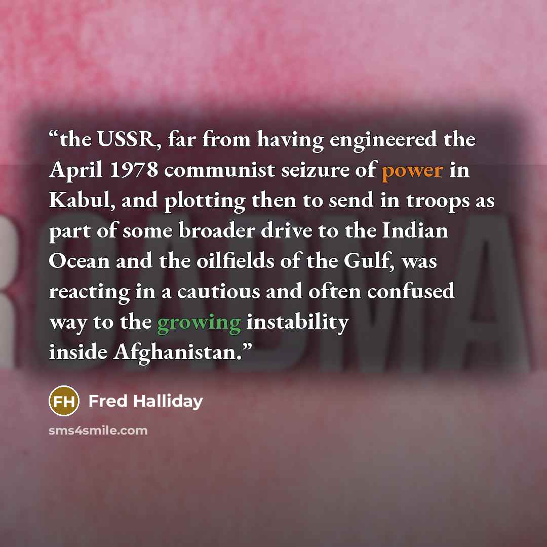 “the USSR, far from having engineered the April 1978 communist seizure of power in Kabul, and plotting then to send in troops as part of some broader drive to the Indian Ocean and the oilfields of the Gulf, was reacting in a cautious and often confused way to the growing instability inside…” quote by Fred Halliday