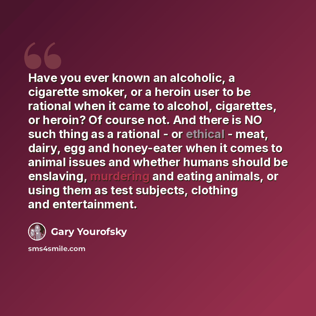 “Have you ever known an alcoholic, a cigarette smoker, or a heroin user to be rational when it came to alcohol, cigarettes, or heroin? Of course not. And there is NO such thing as a rational - or ethical - meat, dairy, egg and honey-eater when it comes to animal issues and whether humans should be…” quote by Gary Yourofsky
