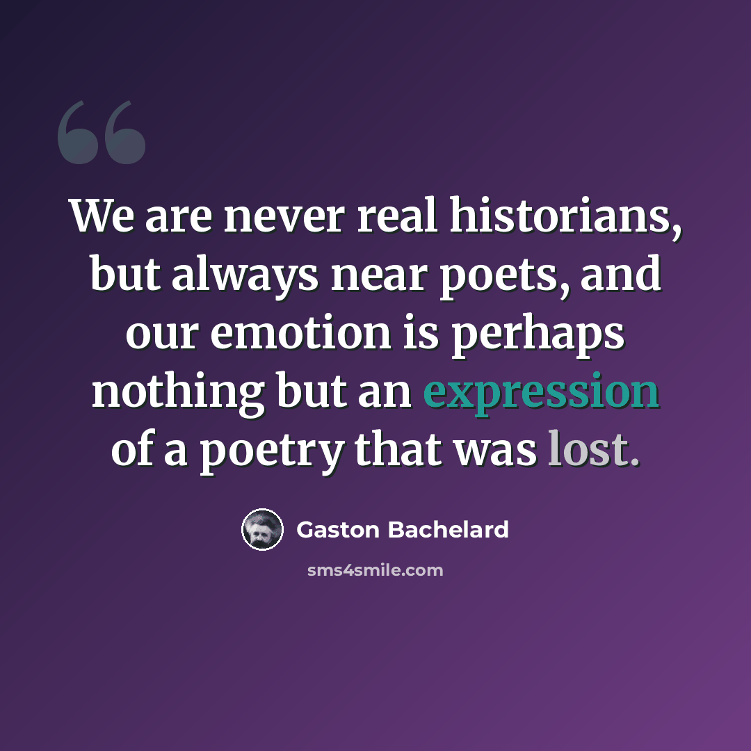 “We are never real historians, but always near poets, and our emotion is perhaps nothing but an expression of a poetry that was lost.” quote by Gaston Bachelard