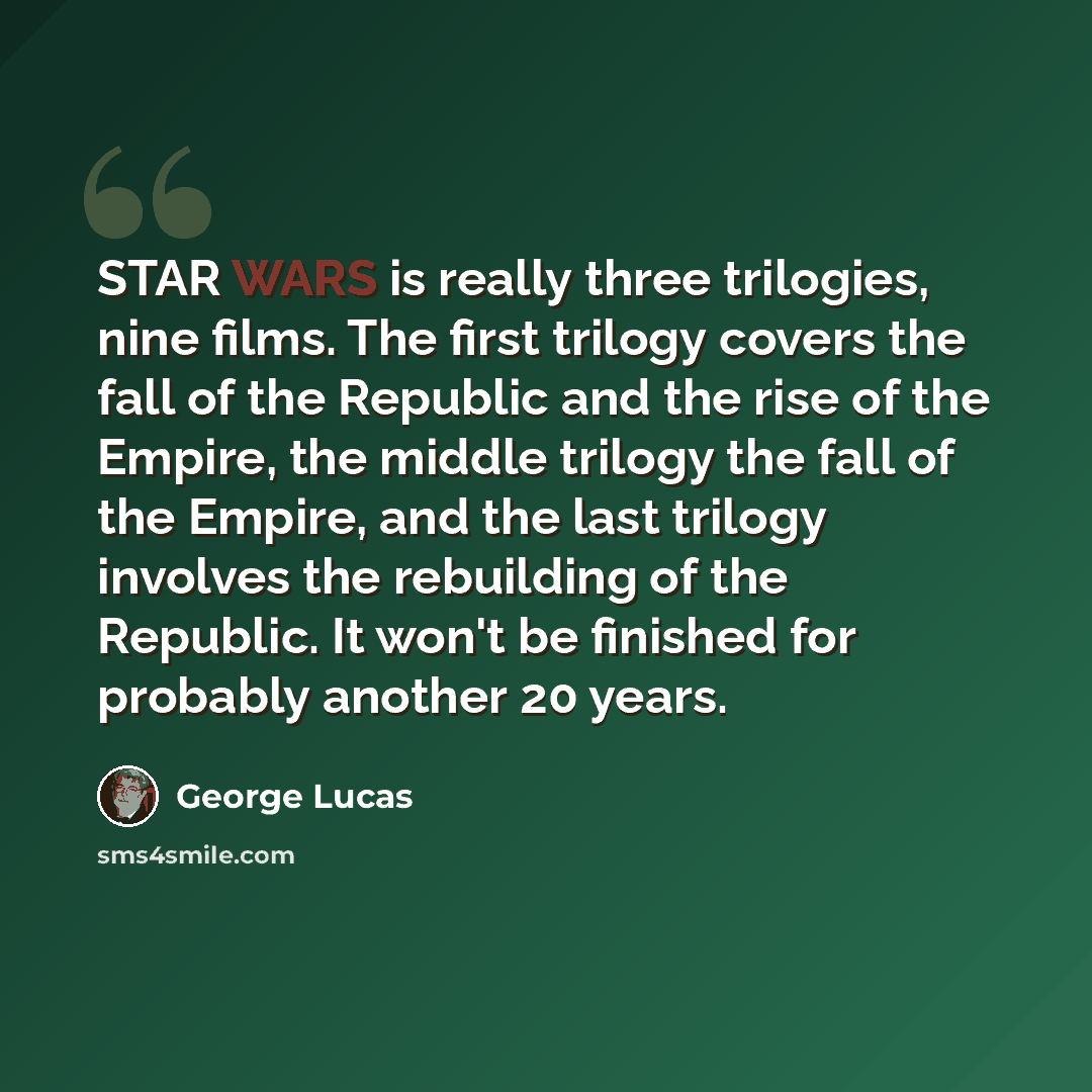 “STAR WARS is really three trilogies, nine films. The first trilogy covers the fall of the Republic and the rise of the Empire, the middle trilogy the fall of the Empire, and the last trilogy involves the rebuilding of the Republic. It won't be finished for probably another 20 years.” quote by George Lucas