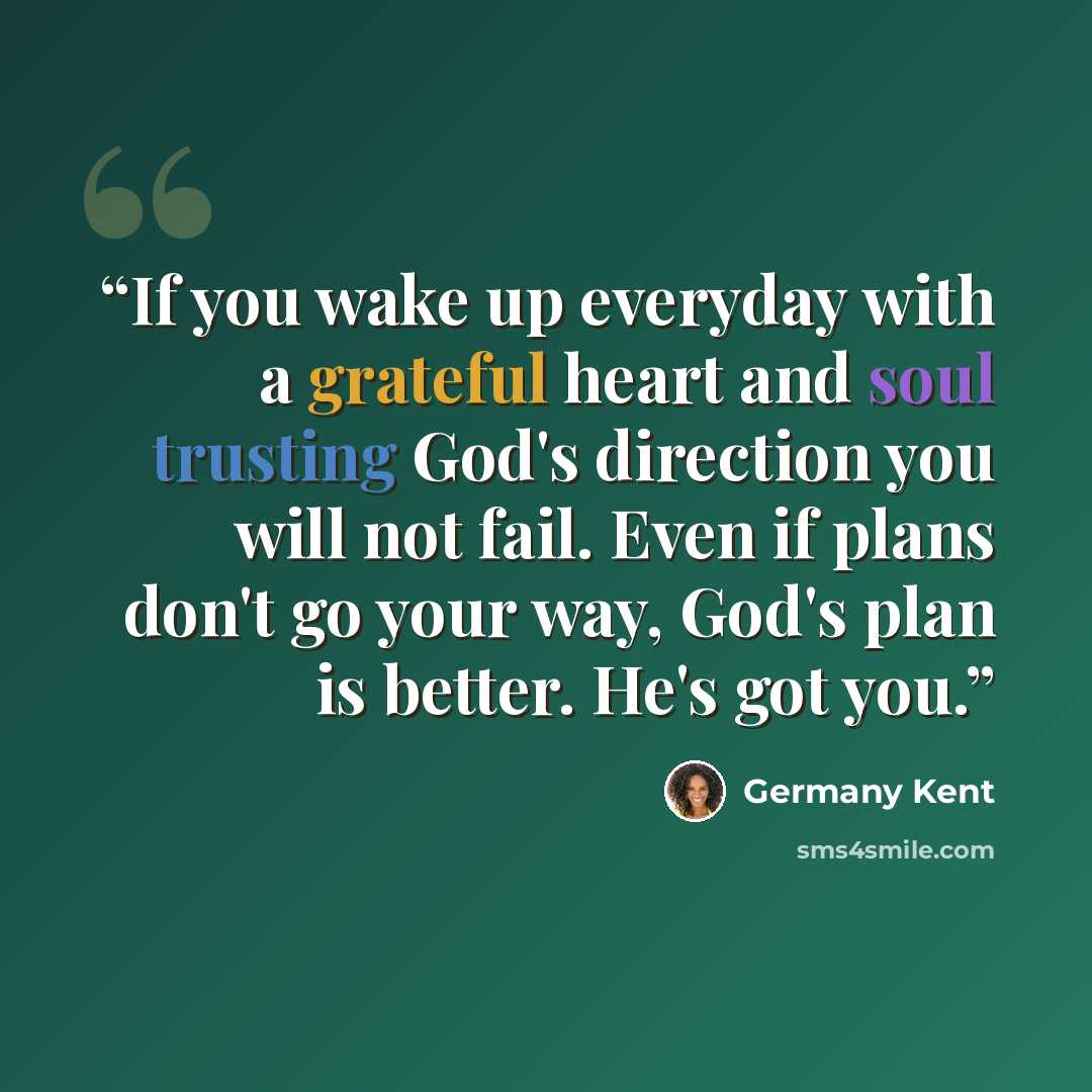 “If you wake up everyday with a grateful heart and soul trusting God's direction you will not fail. Even if plans don't go your way, God's plan is better. He's got you.” quote by Germany Kent