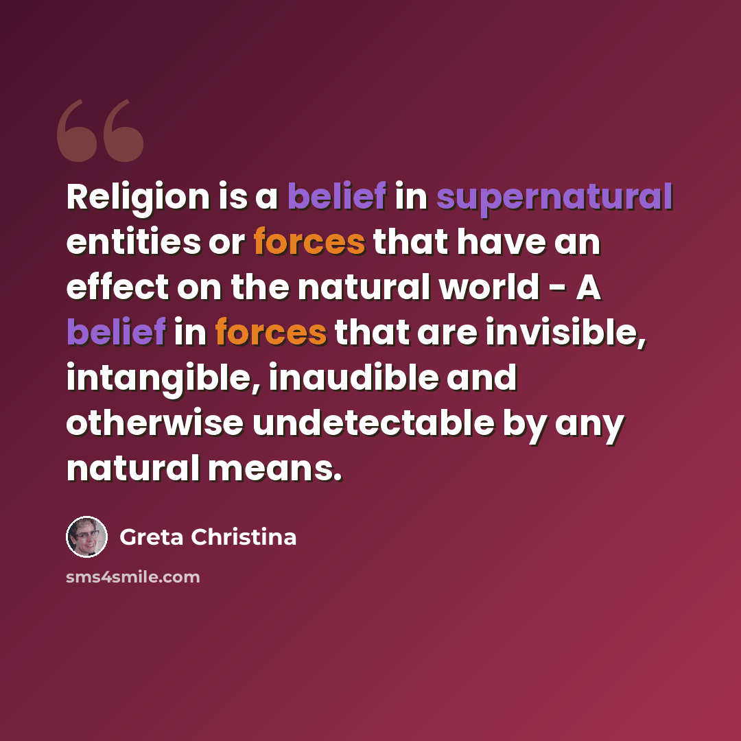 “Religion is a belief in supernatural entities or forces that have an effect on the natural world - A belief in forces that are invisible, intangible, inaudible and otherwise undetectable by any natural means.” quote by Greta Christina