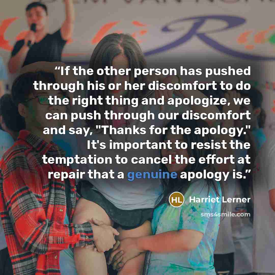 “If the other person has pushed through his or her discomfort to do the right thing and apologize, we can push through our discomfort and say, "Thanks for the apology." It's important to resist the temptation to cancel the effort at repair that a genuine apology is.” quote by Harriet Lerner