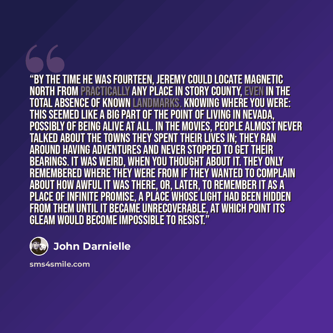 “By the time he was fourteen, Jeremy could locate magnetic north from practically any place in Story County, even in the total absence of known landmarks. Knowing where you were: this seemed like a big part of the point of living in Nevada, possibly of being alive at all. In the movies, people…” quote by John Darnielle