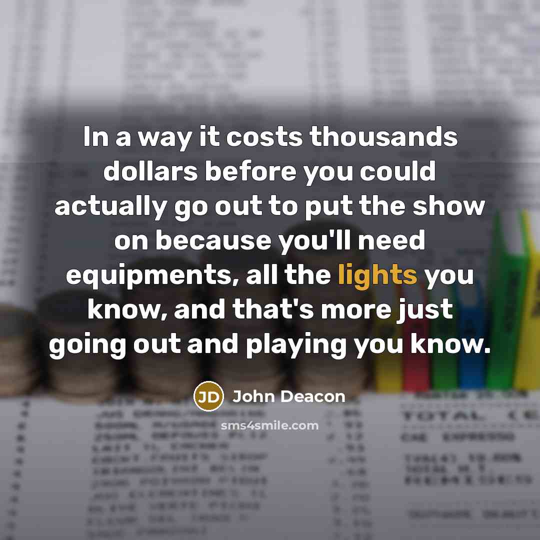 “In a way it costs thousands dollars before you could actually go out to put the show on because you'll need equipments, all the lights you know, and that's more just going out and playing you know.” quote by John Deacon