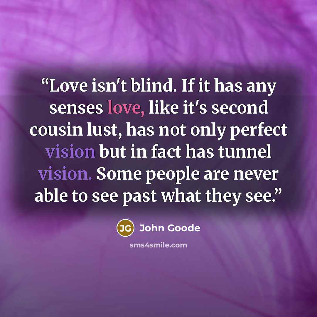 “Love isn't blind. If it has any senses love, like it's second cousin lust, has not only perfect vision but in fact has tunnel vision. Some people are never able to see past what they see.” quote by John Goode