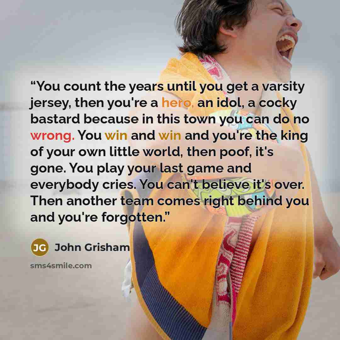 “You count the years until you get a varsity jersey, then you're a hero, an idol, a cocky bastard because in this town you can do no wrong. You win and win and you're the king of your own little world, then poof, it's gone. You play your last game and everybody cries. You can't believe it's over…” quote by John Grisham