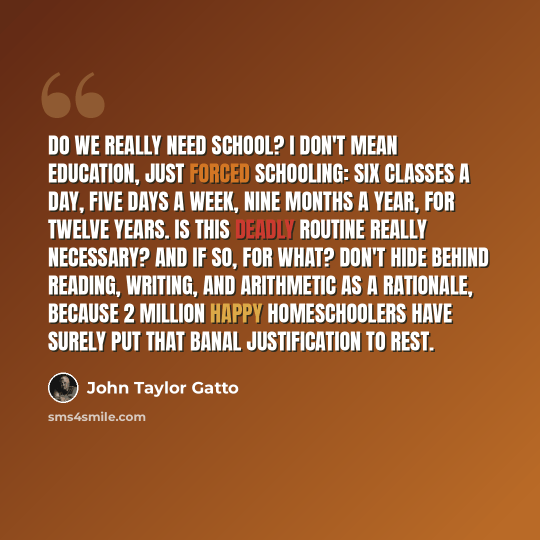 “Do we really need school? I don't mean education, just forced schooling: six classes a day, five days a week, nine months a year, for twelve years. Is this deadly routine really necessary? And if so, for what? Don't hide behind reading, writing, and arithmetic as a rationale, because 2 million…” quote by John Taylor Gatto