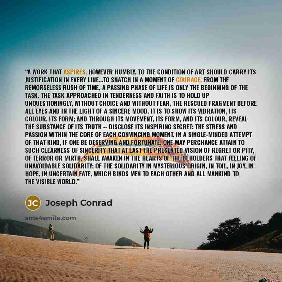 “A work that aspires, however humbly, to the condition of art should carry its justification in every line...To snatch in a moment of courage, from the remorseless rush of time, a passing phase of life is only the beginning of the task. The task approached in tenderness and faith is to hold up…” quote by Joseph Conrad