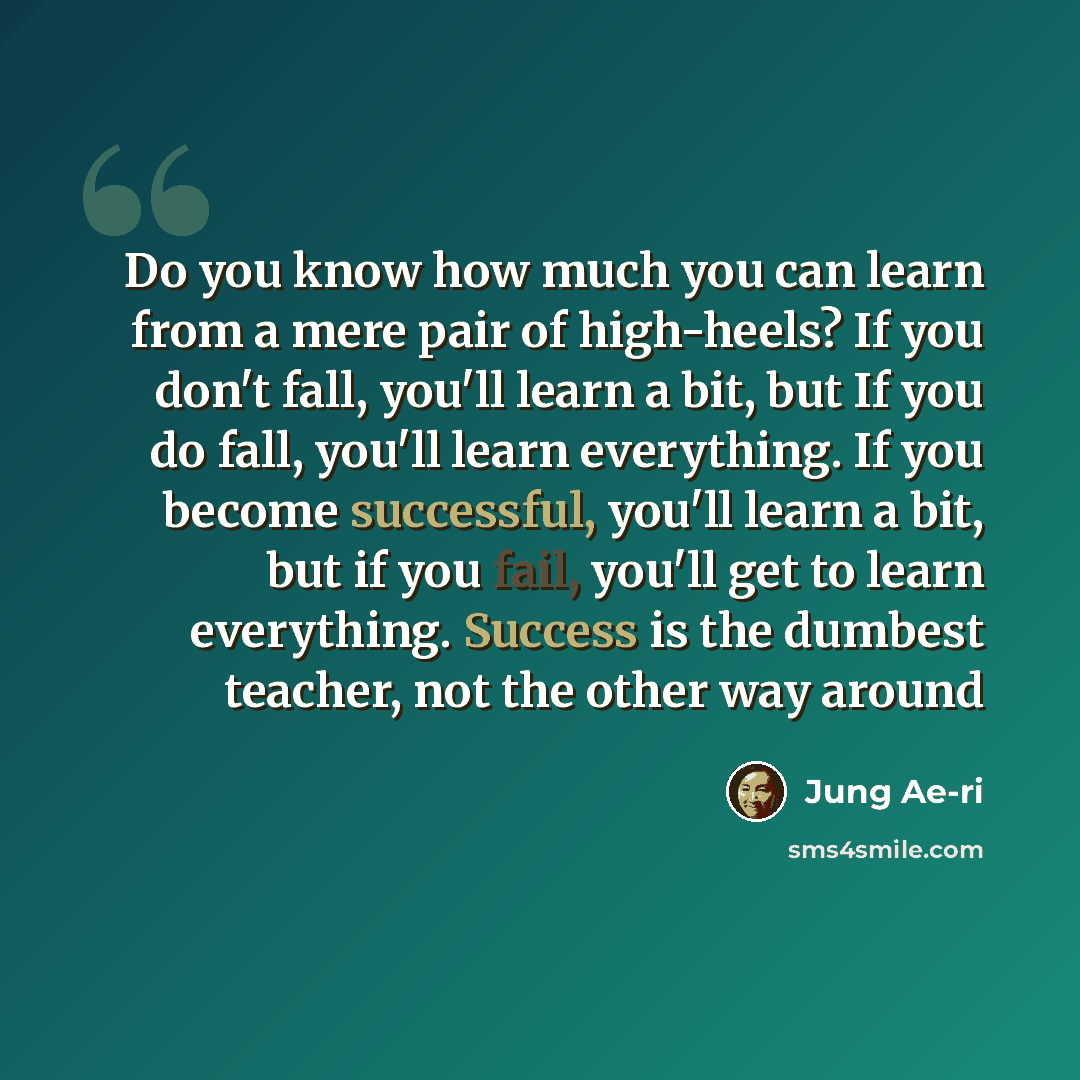 “Do you know how much you can learn from a mere pair of high-heels? If you don't fall, you'll learn a bit, but If you do fall, you'll learn everything. If you become successful, you'll learn a bit, but if you fail, you'll get to learn everything. Success is the dumbest teacher, not the other way…” quote by Jung Ae-ri