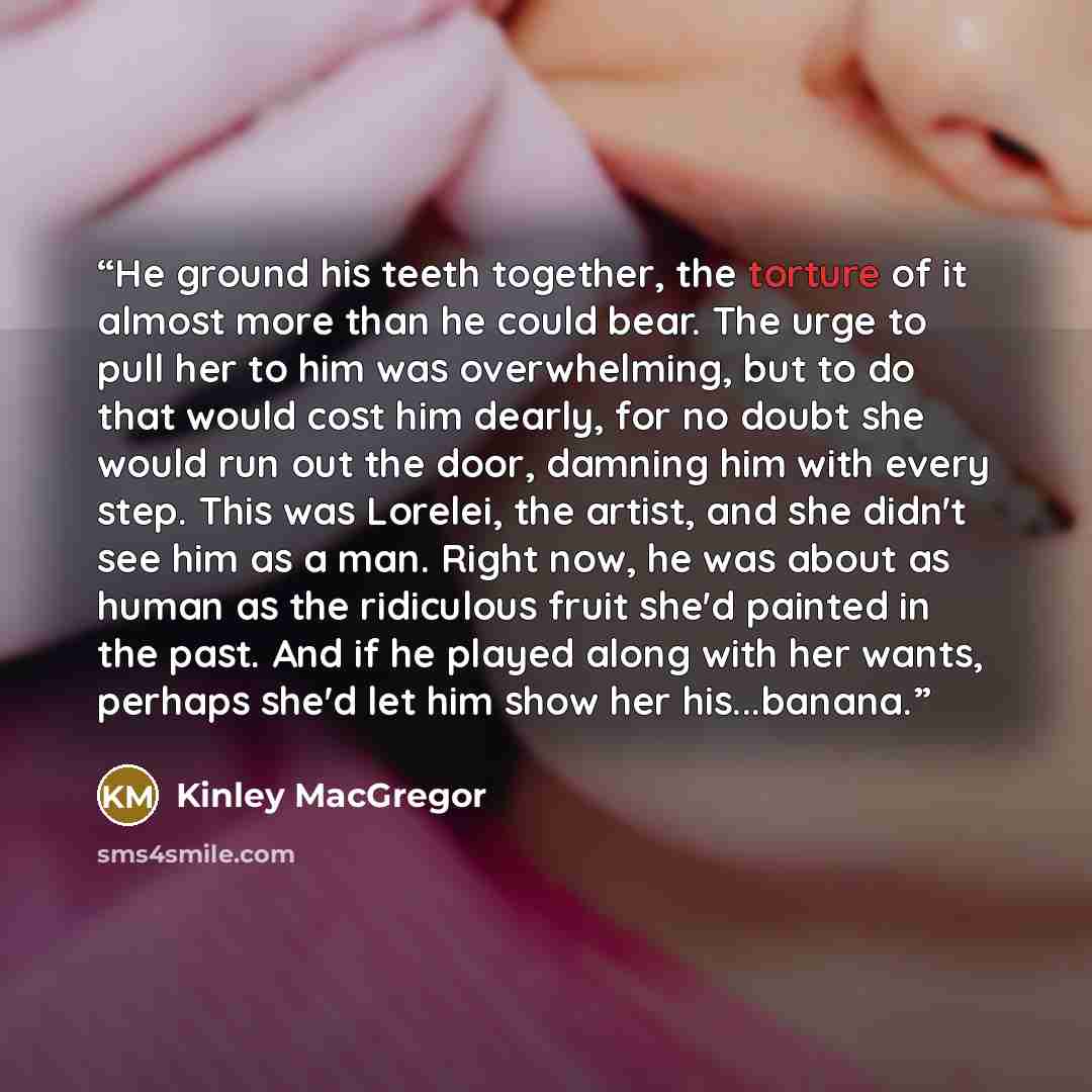 “He ground his teeth together, the torture of it almost more than he could bear. The urge to pull her to him was overwhelming, but to do that would cost him dearly, for no doubt she would run out the door, damning him with every step. This was Lorelei, the artist, and she didn't see him as a man…” quote by Kinley MacGregor