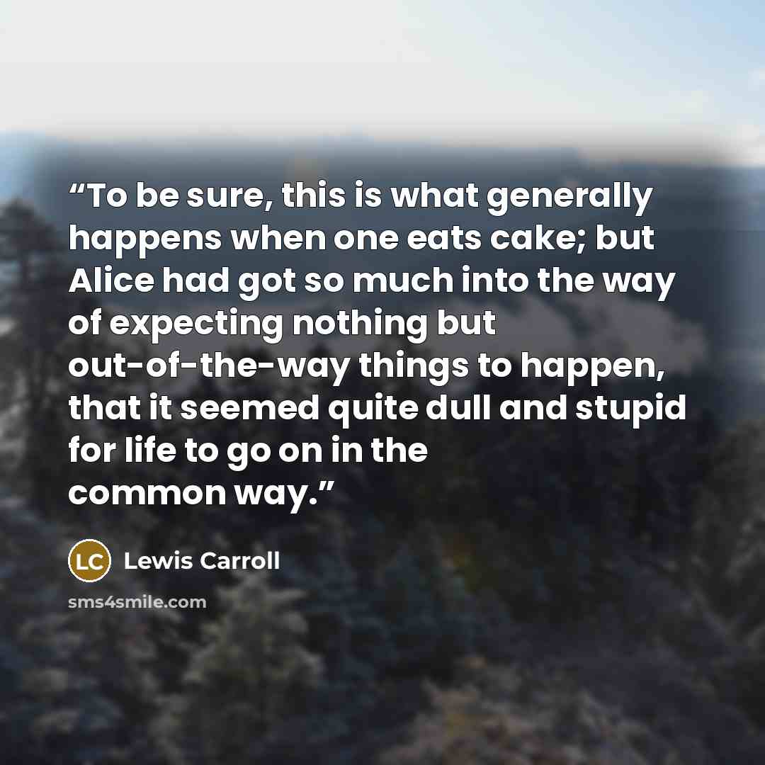 “To be sure, this is what generally happens when one eats cake; but Alice had got so much into the way of expecting nothing but out-of-the-way things to happen, that it seemed quite dull and stupid for life to go on in the common way.” quote by Lewis Carroll