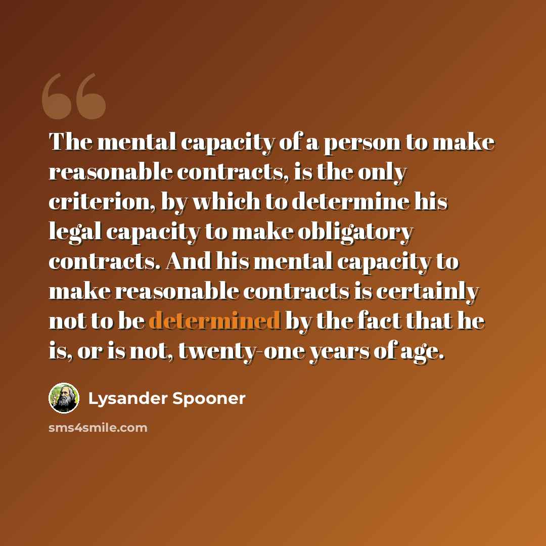 “The mental capacity of a person to make reasonable contracts, is the only criterion, by which to determine his legal capacity to make obligatory contracts. And his mental capacity to make reasonable contracts is certainly not to be determined by the fact that he is, or is not, twenty-one years of…” quote by Lysander Spooner