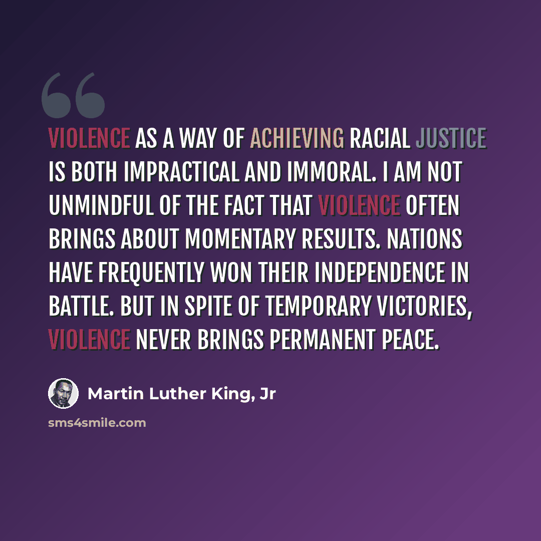 “Violence as a way of achieving racial justice is both impractical and immoral. I am not unmindful of the fact that violence often brings about momentary results. Nations have frequently won their independence in battle. But in spite of temporary victories, violence never brings permanent peace.” quote by Martin Luther King, Jr