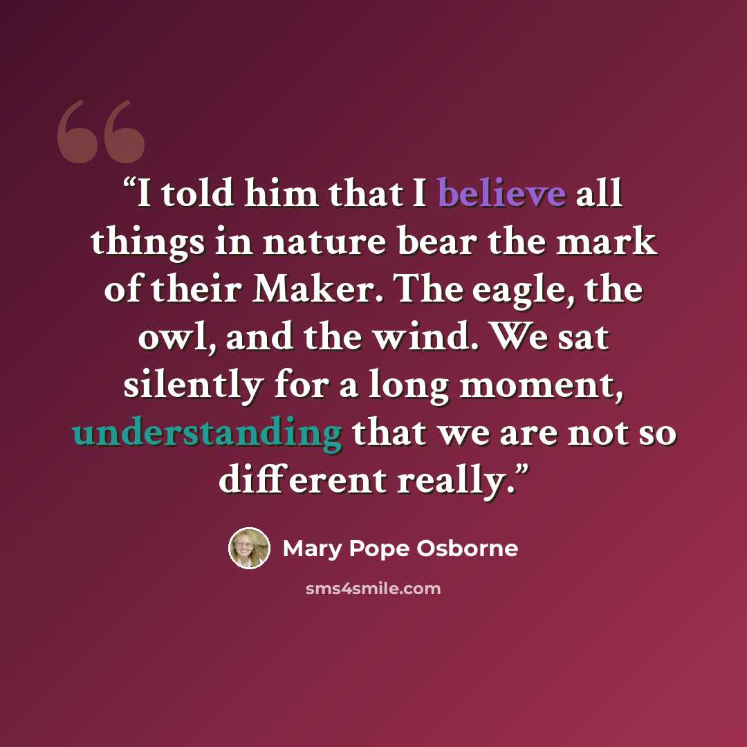 “I told him that I believe all things in nature bear the mark of their Maker. The eagle, the owl, and the wind. We sat silently for a long moment, understanding that we are not so different really.” quote by Mary Pope Osborne