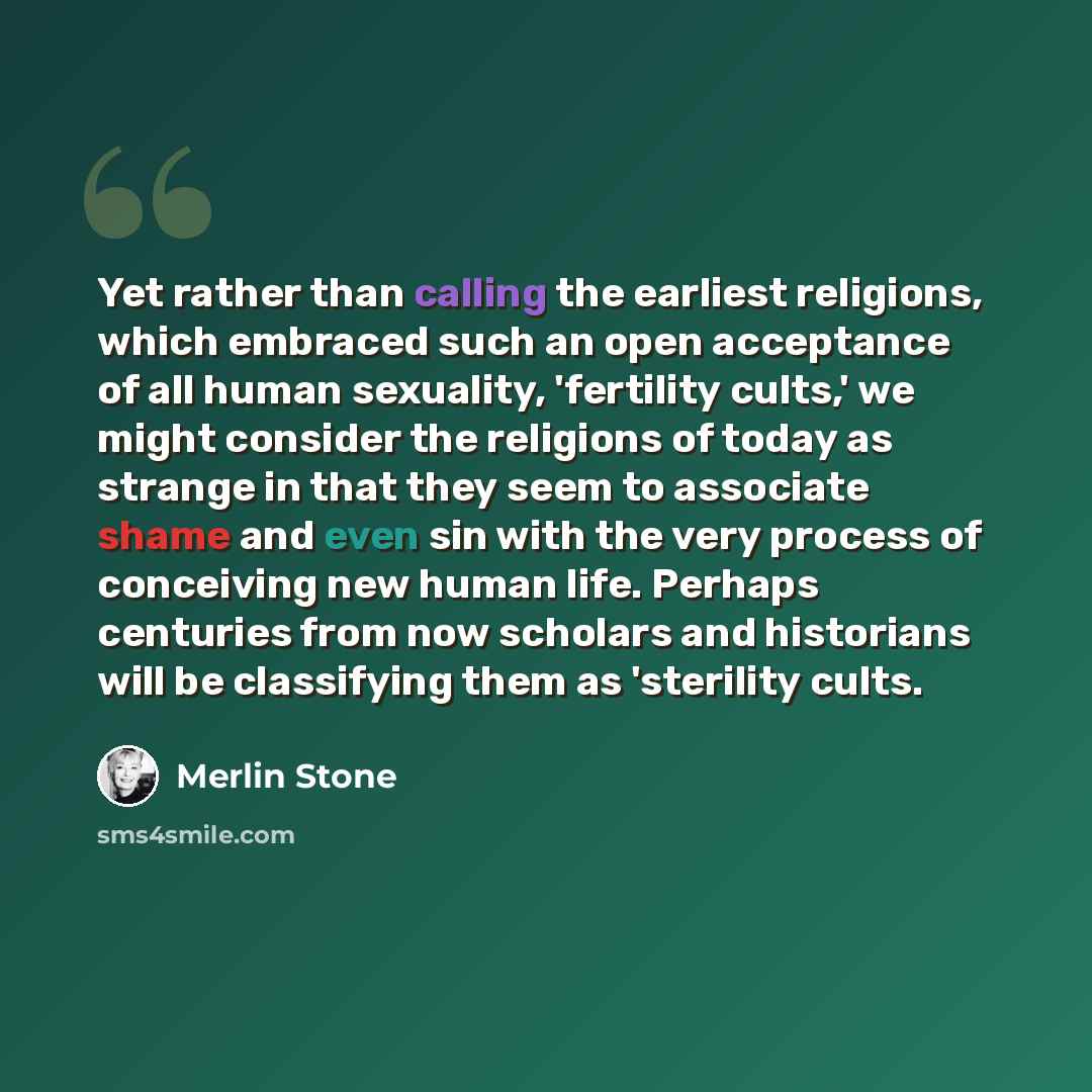 “Yet rather than calling the earliest religions, which embraced such an open acceptance of all human sexuality, 'fertility cults,' we might consider the religions of today as strange in that they seem to associate shame and even sin with the very process of conceiving new human life. Perhaps…” quote by Merlin Stone