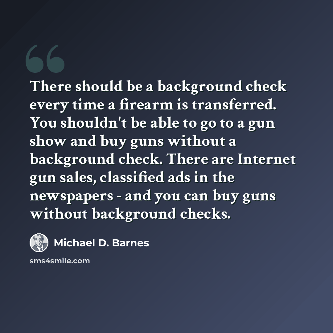 “There should be a background check every time a firearm is transferred. You shouldn't be able to go to a gun show and buy guns without a background check. There are Internet gun sales, classified ads in the newspapers - and you can buy guns without background checks.” quote by Michael D. Barnes
