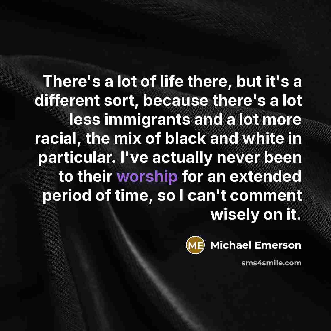 “There's a lot of life there, but it's a different sort, because there's a lot less immigrants and a lot more racial, the mix of black and white in particular. I've actually never been to their worship for an extended period of time, so I can't comment wisely on it.” quote by Michael Emerson