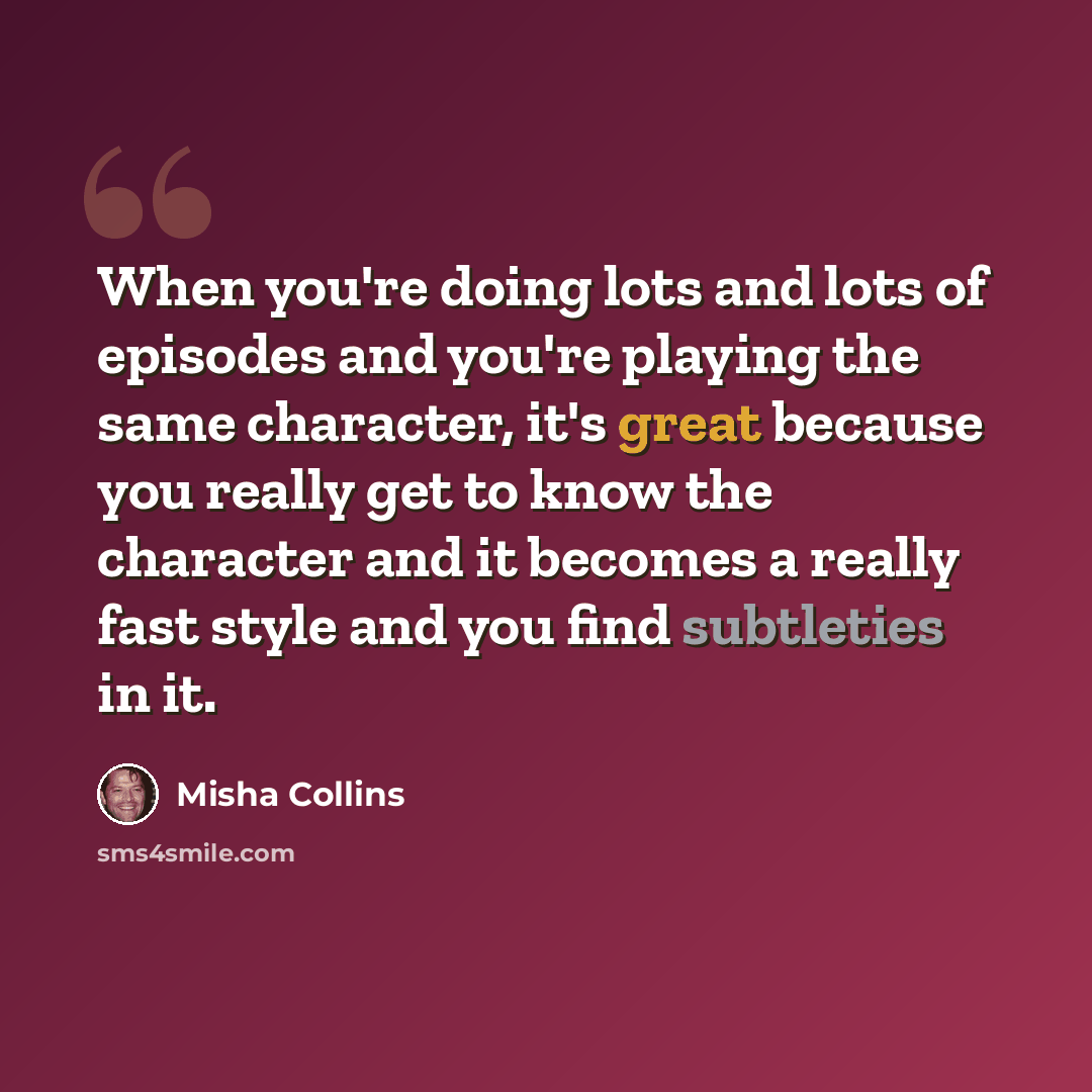 “When you're doing lots and lots of episodes and you're playing the same character, it's great because you really get to know the character and it becomes a really fast style and you find subtleties in it.” quote by Misha Collins