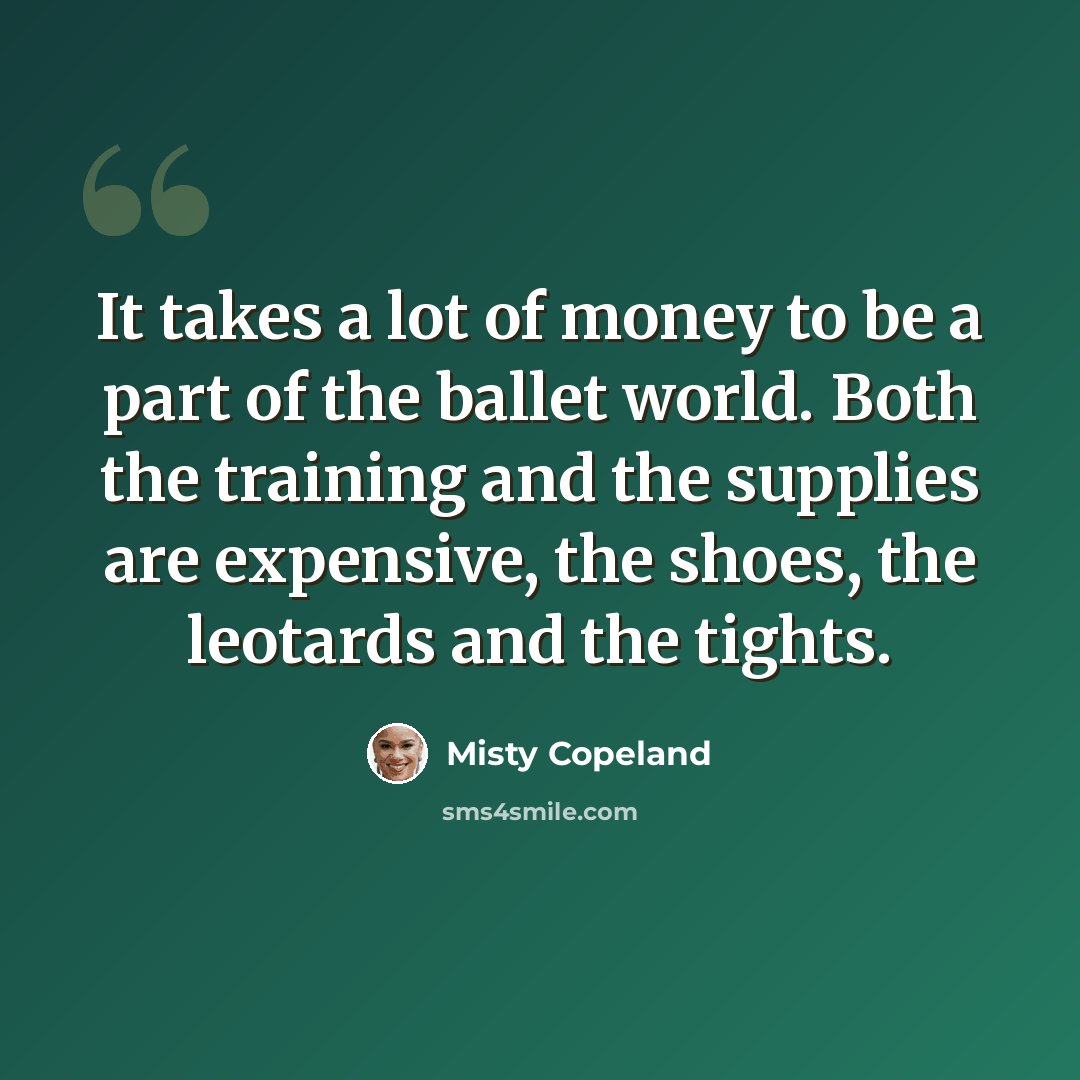 “It takes a lot of money to be a part of the ballet world. Both the training and the supplies are expensive, the shoes, the leotards and the tights.” quote by Misty Copeland
