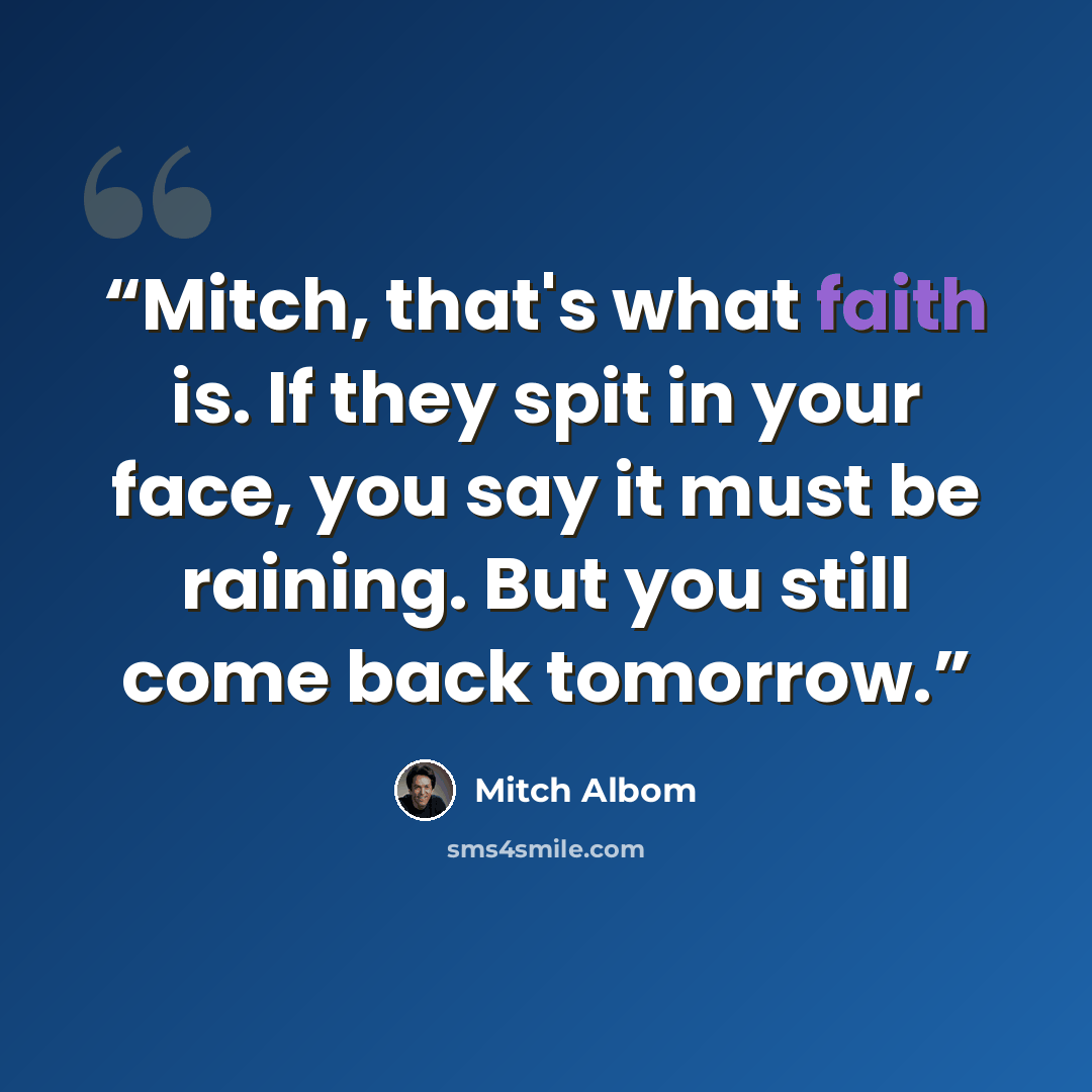 “Mitch, that's what faith is. If they spit in your face, you say it must be raining. But you still come back tomorrow.” quote by Mitch Albom