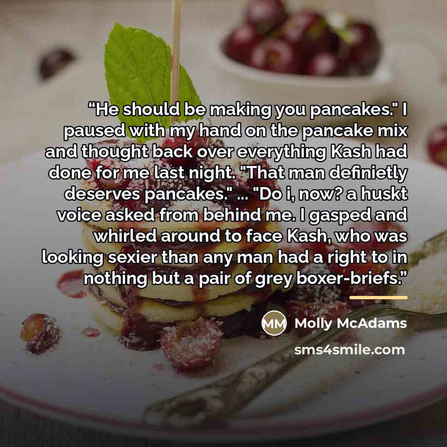 “He should be making you pancakes." I paused with my hand on the pancake mix and thought back over everything Kash had done for me last night. "That man definietly deserves pancakes." ... "Do i, now? a huskt voice asked from behind me. I gasped and whirled around to face Kash, who was looking…” quote by Molly McAdams