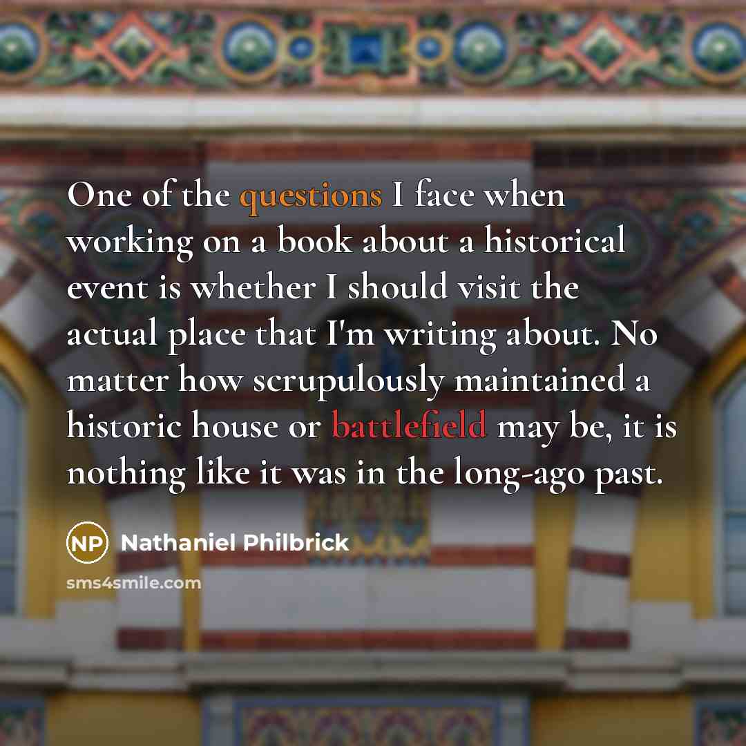 “One of the questions I face when working on a book about a historical event is whether I should visit the actual place that I'm writing about. No matter how scrupulously maintained a historic house or battlefield may be, it is nothing like it was in the long-ago past.” quote by Nathaniel Philbrick