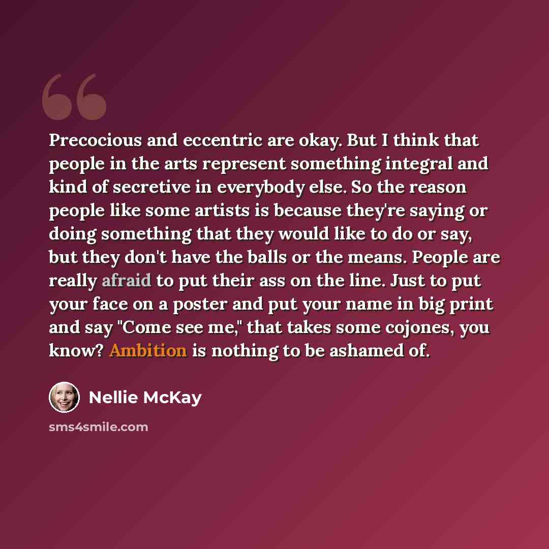 “Precocious and eccentric are okay. But I think that people in the arts represent something integral and kind of secretive in everybody else. So the reason people like some artists is because they're saying or doing something that they would like to do or say, but they don't have the balls or the…” quote by Nellie McKay