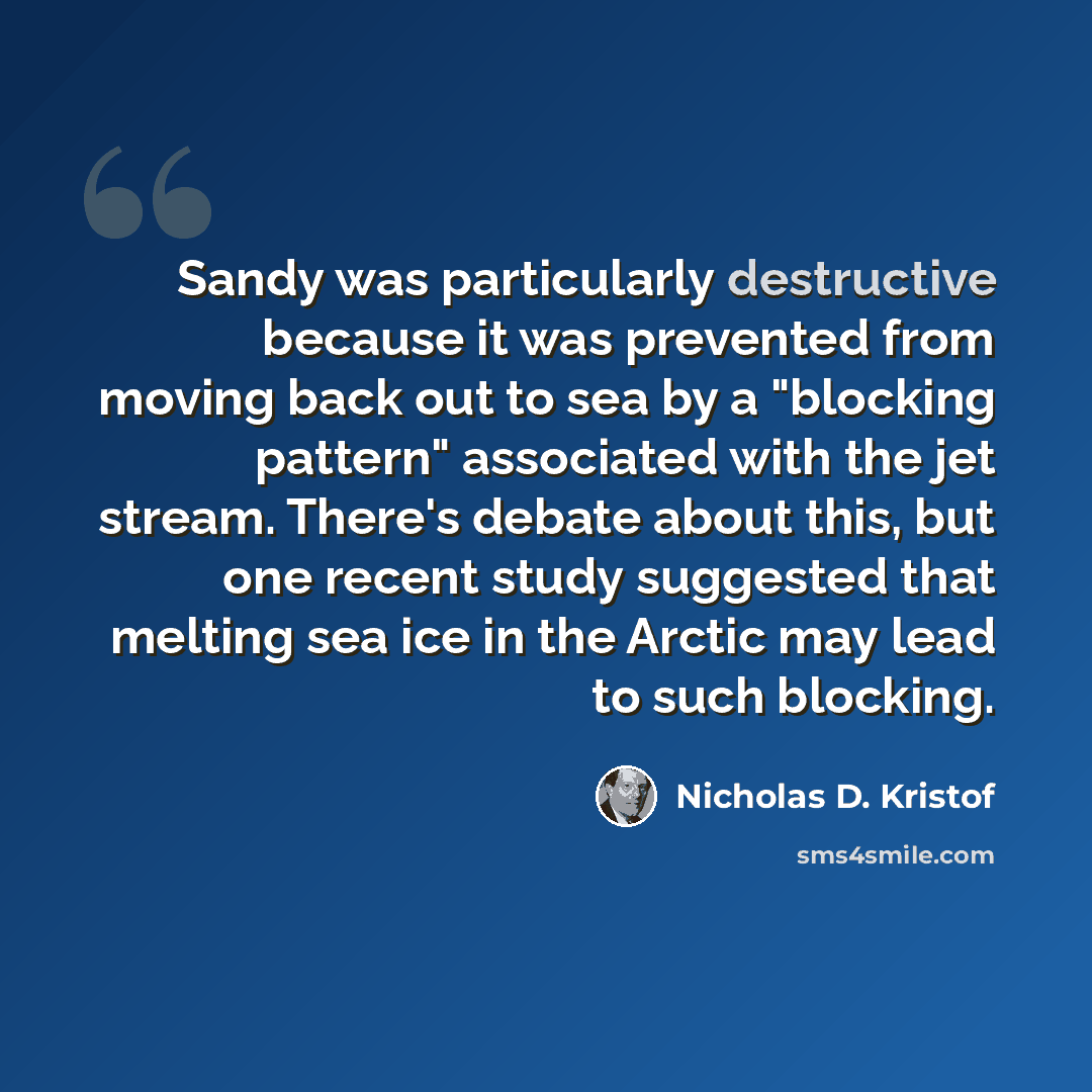 “Sandy was particularly destructive because it was prevented from moving back out to sea by a "blocking pattern" associated with the jet stream. There's debate about this, but one recent study suggested that melting sea ice in the Arctic may lead to such blocking.” quote by Nicholas D. Kristof