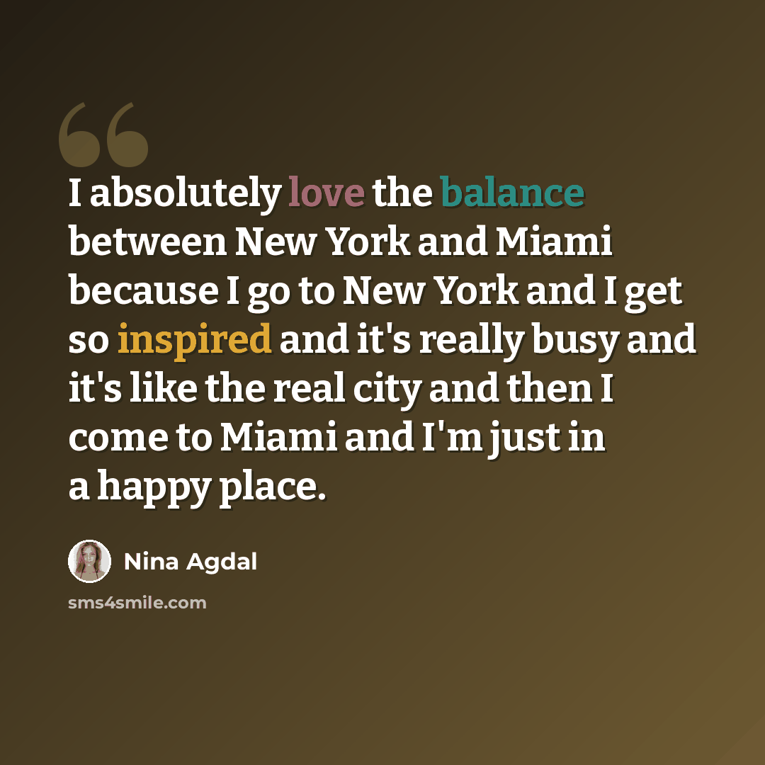 “I absolutely love the balance between New York and Miami because I go to New York and I get so inspired and it's really busy and it's like the real city and then I come to Miami and I'm just in a happy place.” quote by Nina Agdal