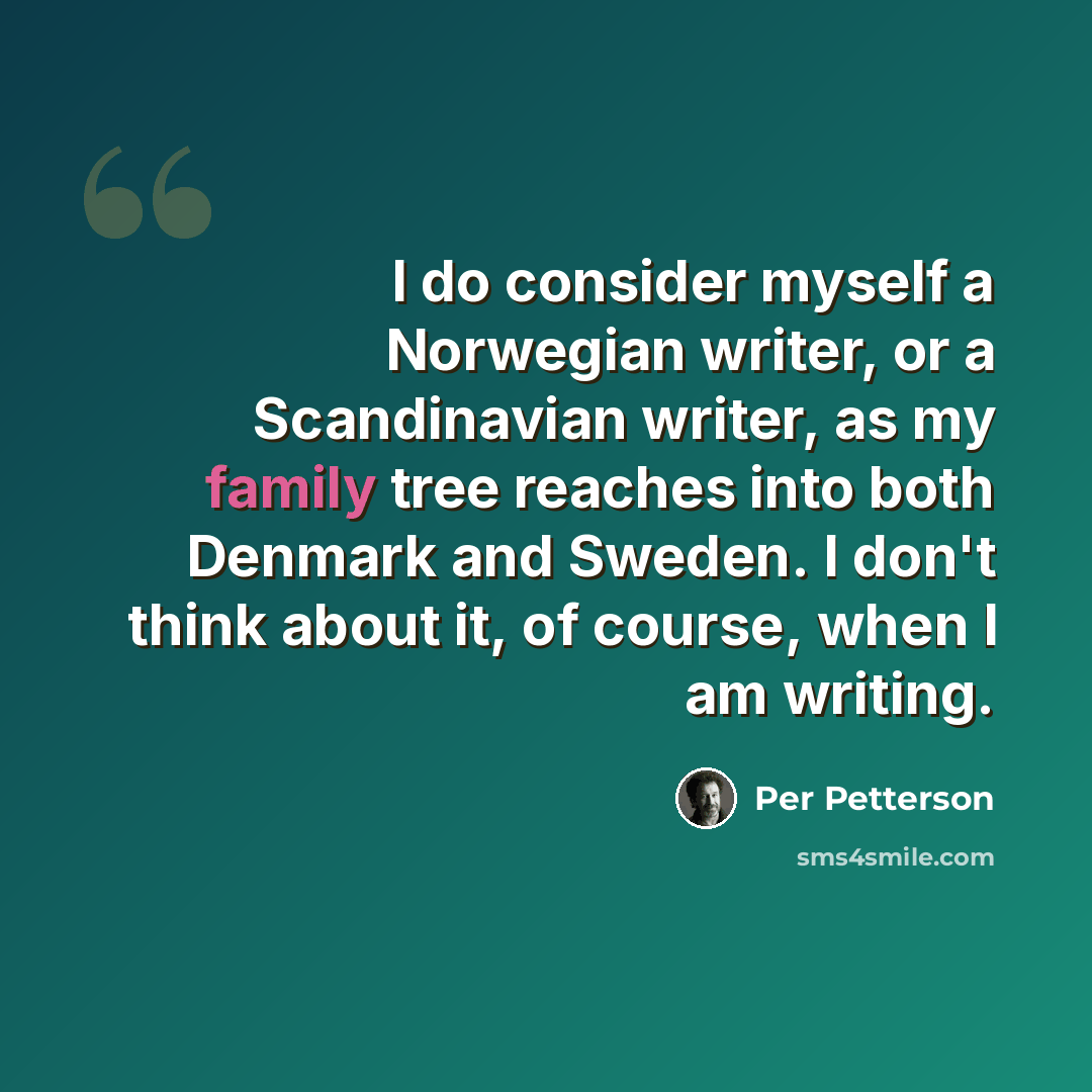 “I do consider myself a Norwegian writer, or a Scandinavian writer, as my family tree reaches into both Denmark and Sweden. I don't think about it, of course, when I am writing.” quote by Per Petterson