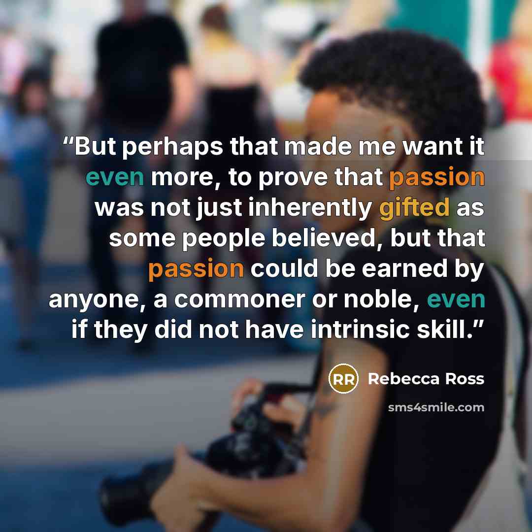 “But perhaps that made me want it even more, to prove that passion was not just inherently gifted as some people believed, but that passion could be earned by anyone, a commoner or noble, even if they did not have intrinsic skill.” quote by Rebecca Ross