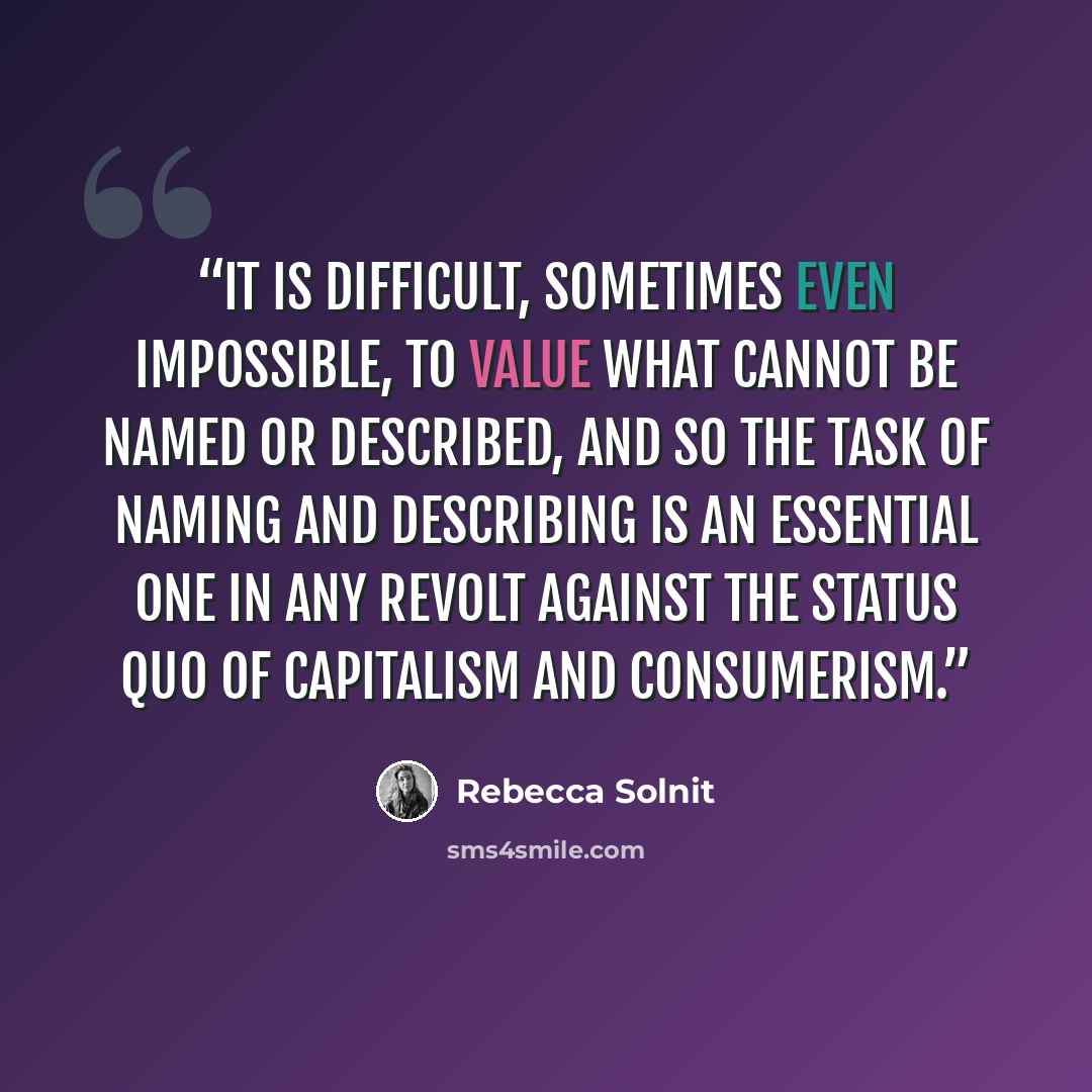 “It is difficult, sometimes even impossible, to value what cannot be named or described, and so the task of naming and describing is an essential one in any revolt against the status quo of capitalism and consumerism.” quote by Rebecca Solnit