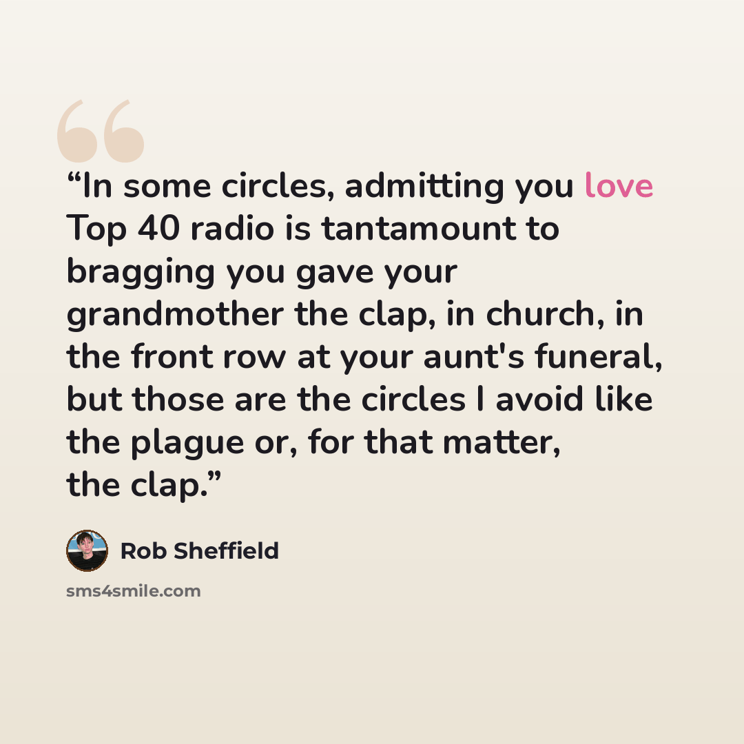 “In some circles, admitting you love Top 40 radio is tantamount to bragging you gave your grandmother the clap, in church, in the front row at your aunt's funeral, but those are the circles I avoid like the plague or, for that matter, the clap.” quote by Rob Sheffield
