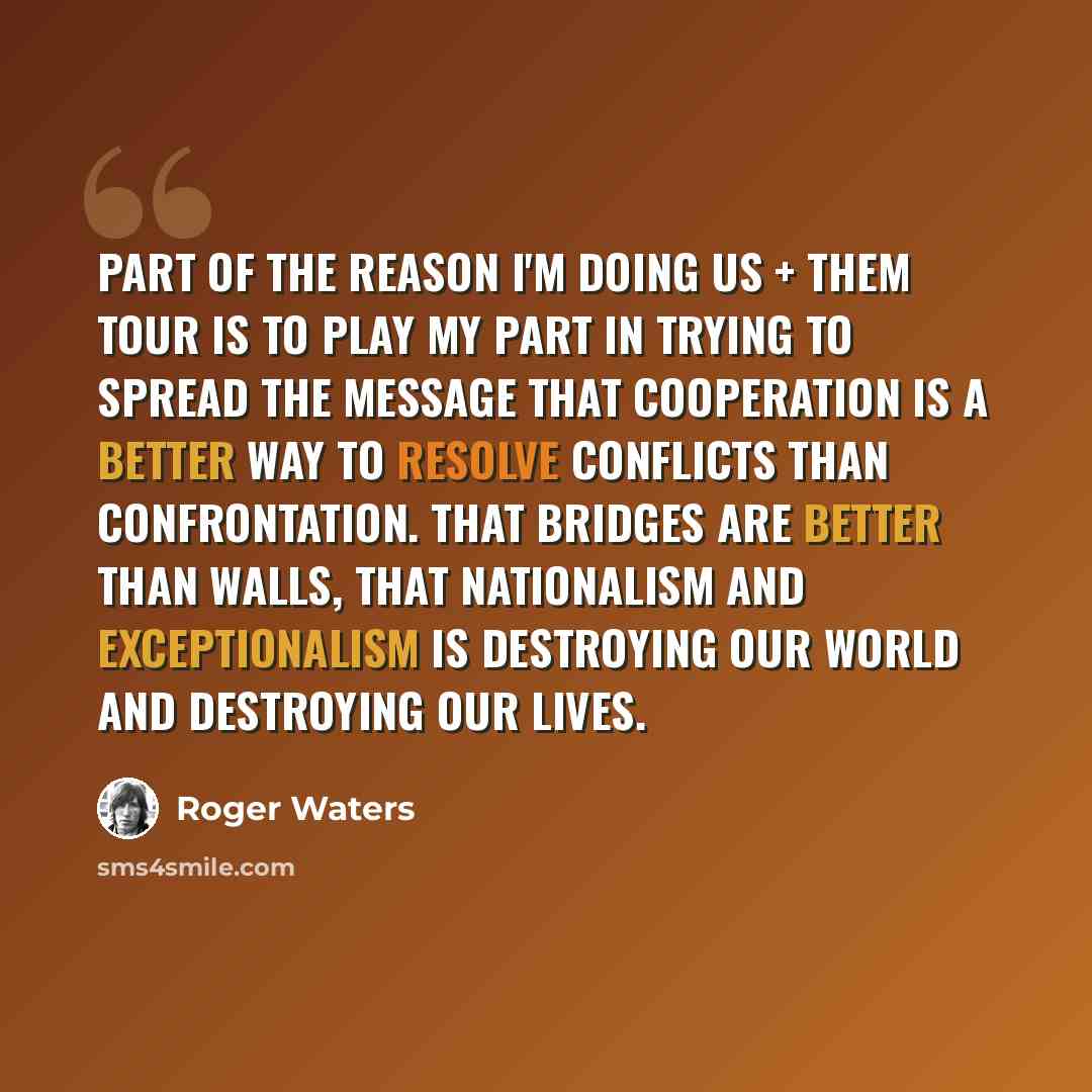 “Part of the reason I'm doing Us + Them tour is to play my part in trying to spread the message that cooperation is a better way to resolve conflicts than confrontation. That bridges are better than walls, that nationalism and exceptionalism is destroying our world and destroying our lives.” quote by Roger Waters