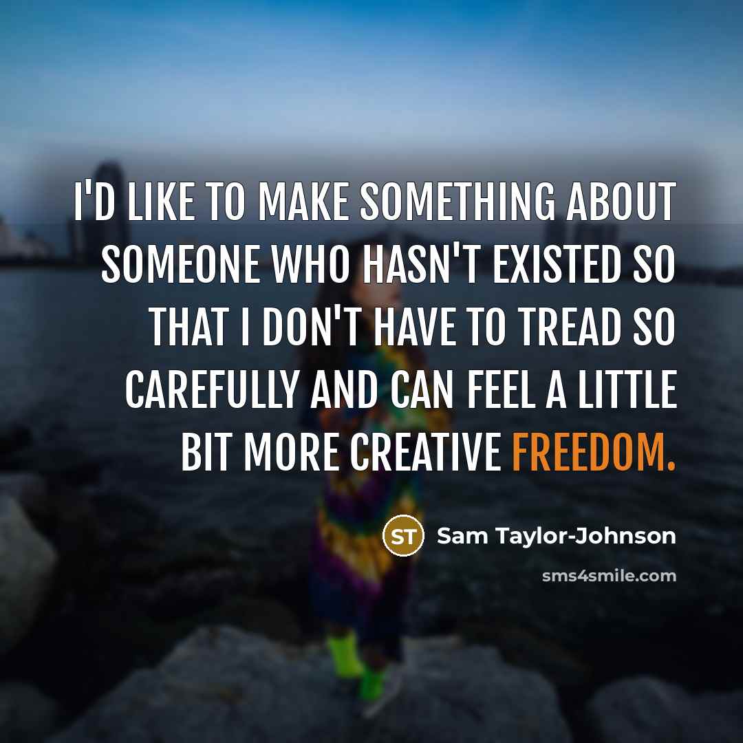 “I'd like to make something about someone who hasn't existed so that I don't have to tread so carefully and can feel a little bit more creative freedom.” quote by Sam Taylor-Johnson