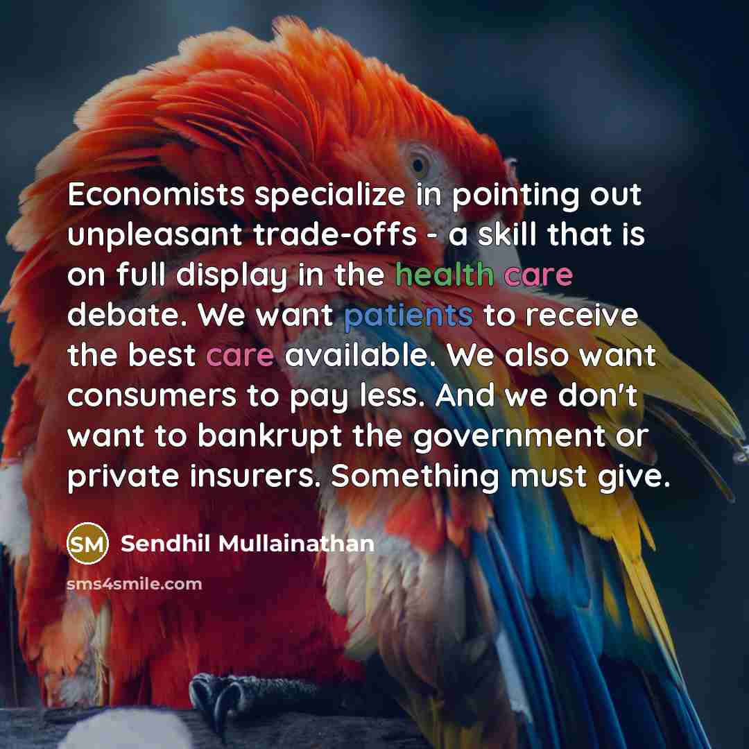 “Economists specialize in pointing out unpleasant trade-offs - a skill that is on full display in the health care debate. We want patients to receive the best care available. We also want consumers to pay less. And we don't want to bankrupt the government or private insurers. Something must give.” quote by Sendhil Mullainathan