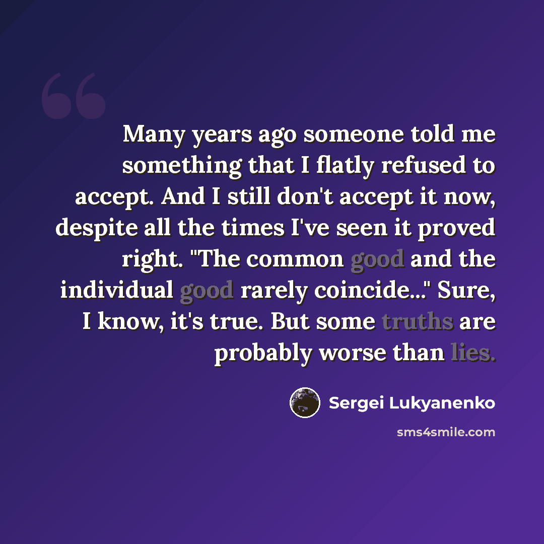 “Many years ago someone told me something that I flatly refused to accept. And I still don't accept it now, despite all the times I've seen it proved right. "The common good and the individual good rarely coincide..." Sure, I know, it's true. But some truths are probably worse than lies.” quote by Sergei Lukyanenko