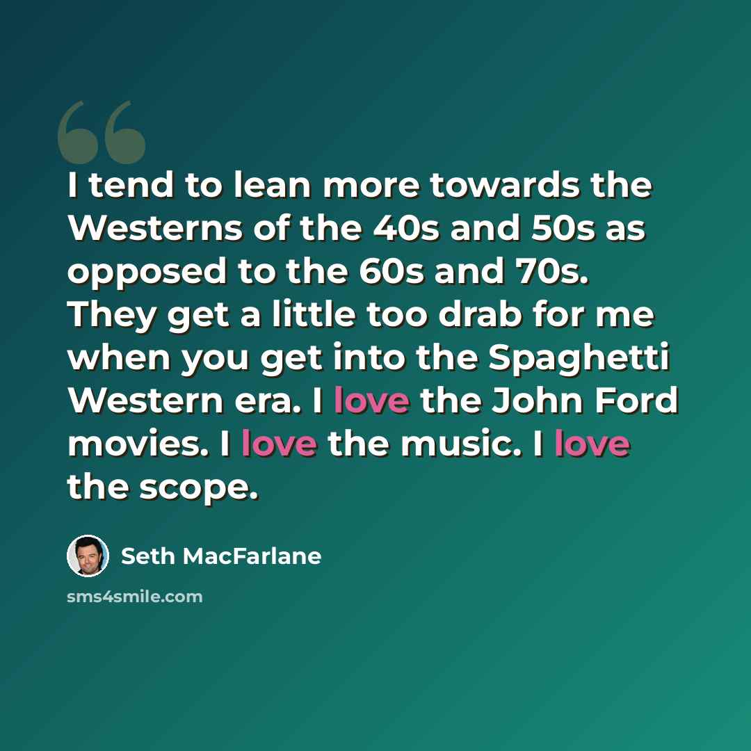 “I tend to lean more towards the Westerns of the 40s and 50s as opposed to the 60s and 70s. They get a little too drab for me when you get into the Spaghetti Western era. I love the John Ford movies. I love the music. I love the scope.” quote by Seth MacFarlane