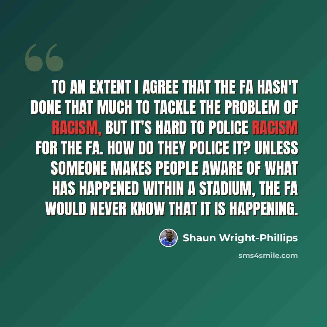 “To an extent I agree that the FA hasn't done that much to tackle the problem of racism, but it's hard to police racism for the FA. How do they police it? Unless someone makes people aware of what has happened within a stadium, the FA would never know that it is happening.” quote by Shaun Wright-Phillips