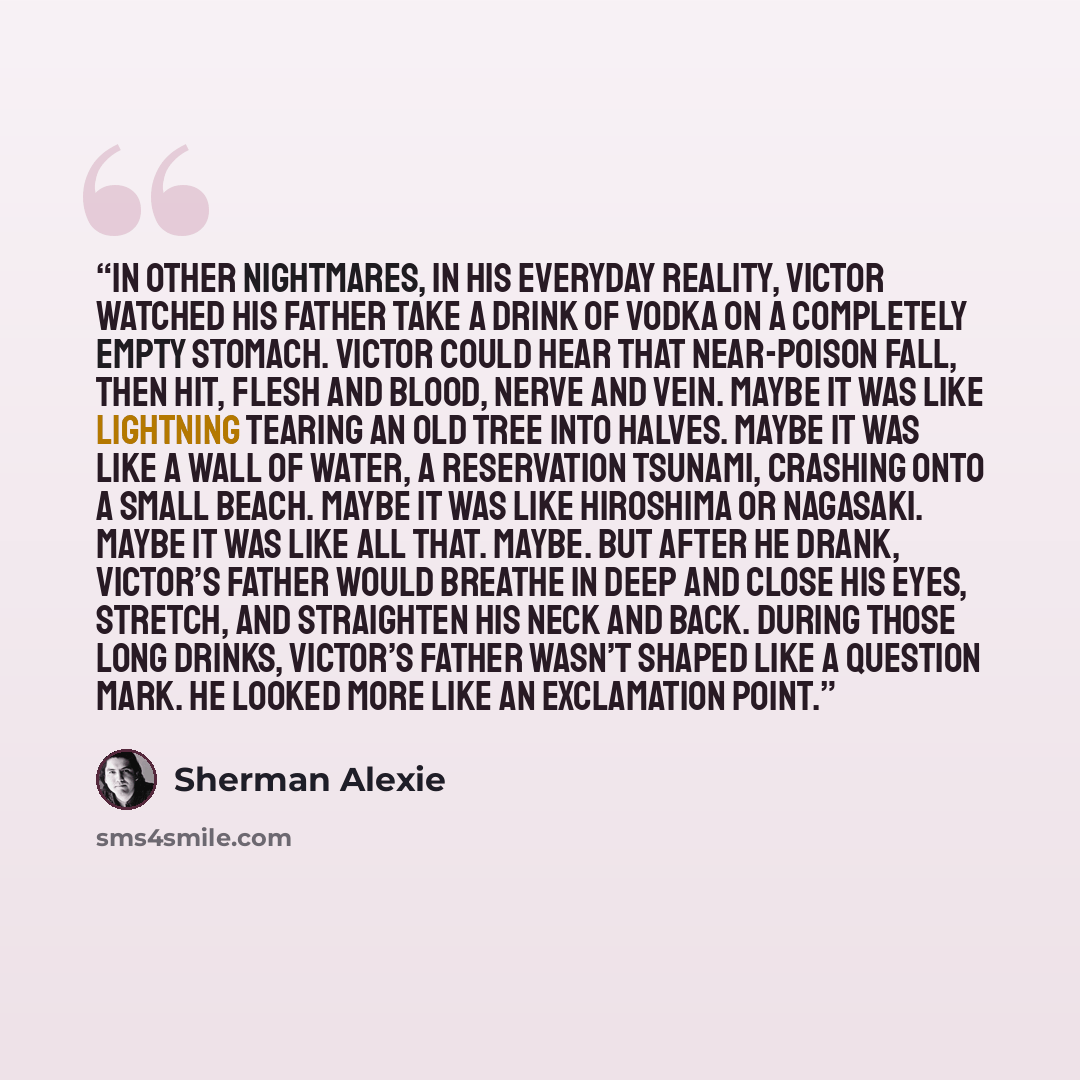 “In other nightmares, in his everyday reality, Victor watched his father take a drink of vodka on a completely empty stomach. Victor could hear that near-poison fall, then hit, flesh and blood, nerve and vein. Maybe it was like lightning tearing an old tree into halves. Maybe it was like a wall of…” quote by Sherman Alexie
