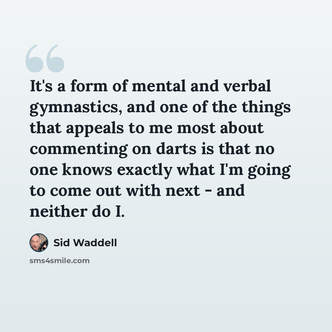 “It's a form of mental and verbal gymnastics, and one of the things that appeals to me most about commenting on darts is that no one knows exactly what I'm going to come out with next - and neither do I.” quote by Sid Waddell