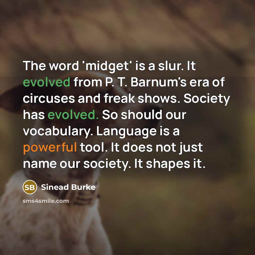 “The word 'midget' is a slur. It evolved from P. T. Barnum's era of circuses and freak shows. Society has evolved. So should our vocabulary. Language is a powerful tool. It does not just name our society. It shapes it.” quote by Sinead Burke
