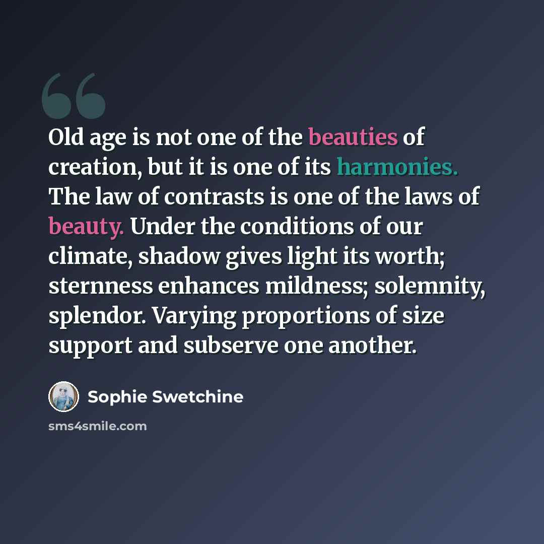 “Old age is not one of the beauties of creation, but it is one of its harmonies. The law of contrasts is one of the laws of beauty. Under the conditions of our climate, shadow gives light its worth; sternness enhances mildness; solemnity, splendor. Varying proportions of size support and subserve…” quote by Sophie Swetchine