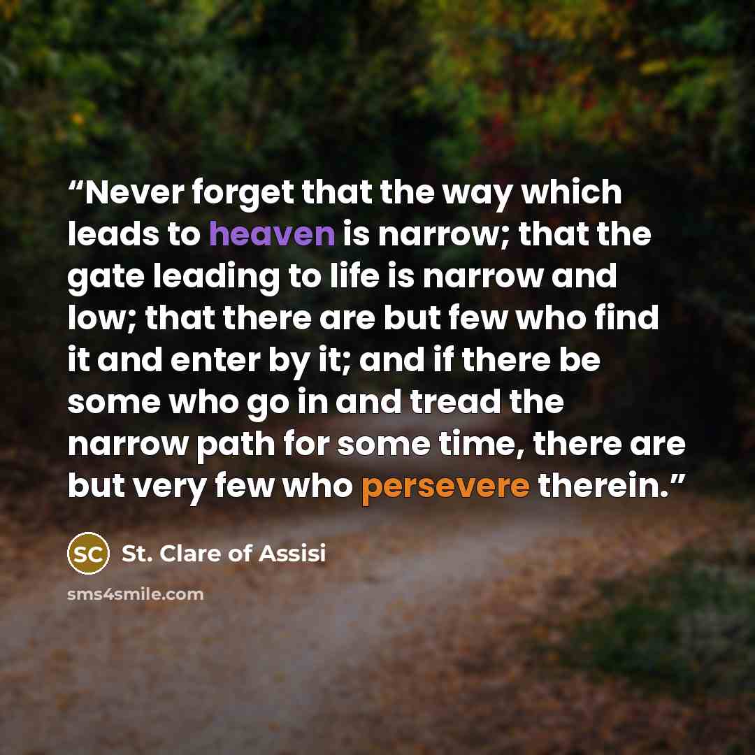 “Never forget that the way which leads to heaven is narrow; that the gate leading to life is narrow and low; that there are but few who find it and enter by it; and if there be some who go in and tread the narrow path for some time, there are but very few who persevere therein.” quote by St. Clare of Assisi