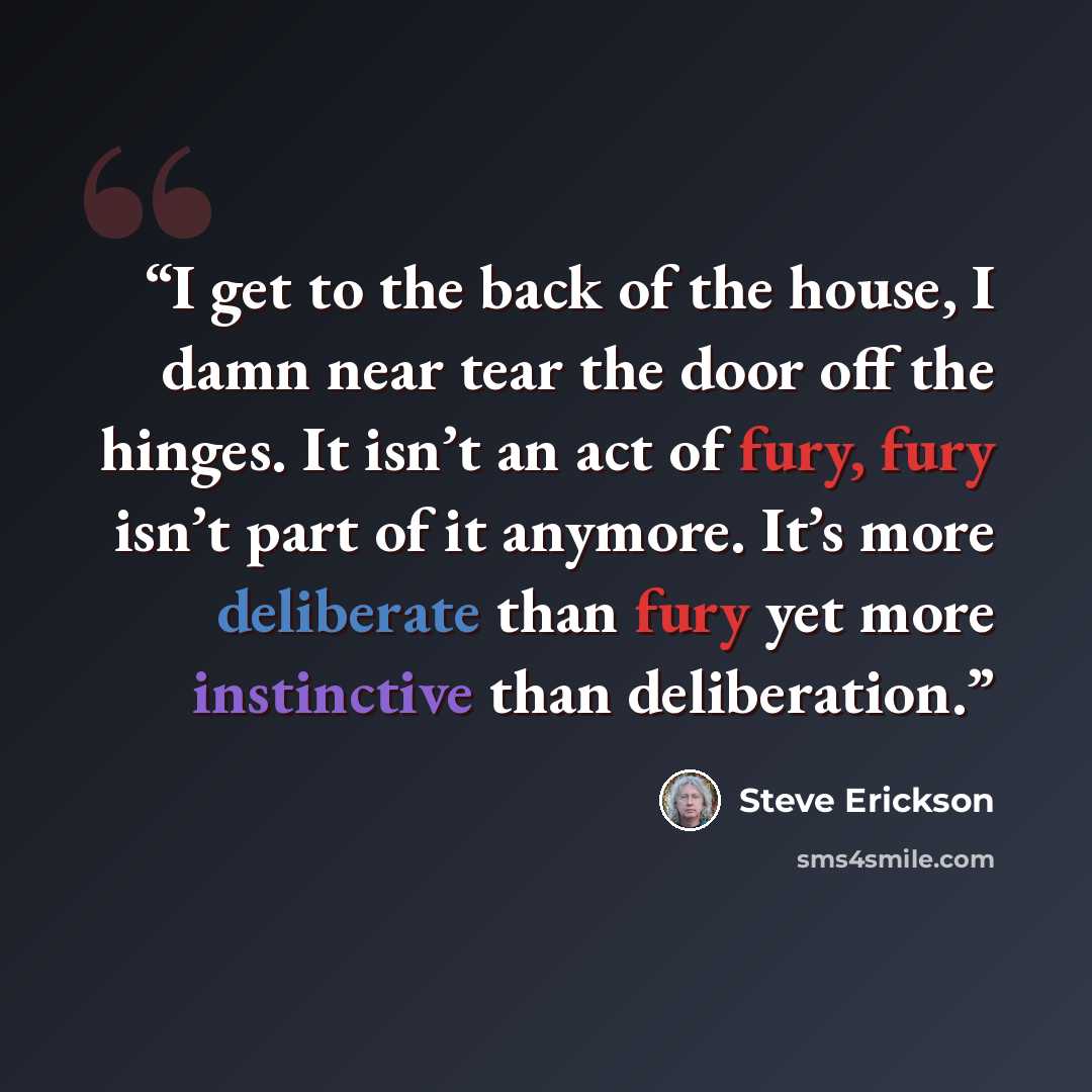 “I get to the back of the house, I damn near tear the door off the hinges. It isn’t an act of fury, fury isn’t part of it anymore. It’s more deliberate than fury yet more instinctive than deliberation.” quote by Steve Erickson