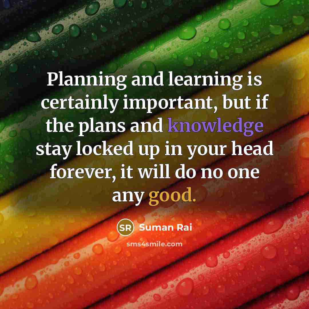 “Planning and learning is certainly important, but if the plans and knowledge stay locked up in your head forever, it will do no one any good.” quote by Suman Rai